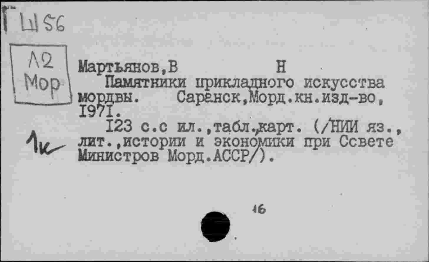 ﻿I і Мартьянов,B	H
1 Мор \ Памятники прикладного искусства L... J мо^деы .	Саранск,Морд. кн. изд-во,
123 с.с ил., табл ./карт. (/НИИ яз., лит.,истории и экономики при Совете Министров Морд.АССР/).
46